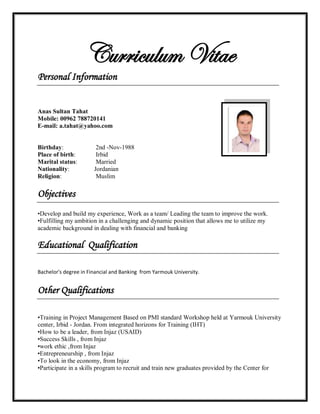 Curriculum Vitae
Personal Information
Anas Sultan Tahat
Mobile: 00962 788720141
E-mail: a.tahat@yahoo.com
Birthday: 2nd -Nov-1988
Place of birth: Irbid
Marital status: Married
Nationality: Jordanian
Religion: Muslim
Objectives
•Develop and build my experience, Work as a team/ Leading the team to improve the work.
•Fulfilling my ambition in a challenging and dynamic position that allows me to utilize my
academic background in dealing with financial and banking
Educational Qualification
Bachelor's degree in Financial and Banking from Yarmouk University.
Other Qualifications
•Training in Project Management Based on PMI standard Workshop held at Yarmouk University
center, Irbid - Jordan. From integrated horizons for Training (IHT)
•How to be a leader, from Injaz (USAID)
•Success Skills , from Injaz
•work ethic ,from Injaz
•Entrepreneurship , from Injaz
•To look in the economy, from Injaz
•Participate in a skills program to recruit and train new graduates provided by the Center for
 