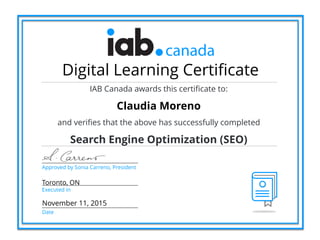 Approved by Sonia Carreno, President
Toronto, ON
Executed in
Date
Digital Learning Certificate
IAB Canada awards this certificate to:
Claudia Moreno
and verifies that the above has successfully completed
Search Engine Optimization (SEO)
November 11, 2015
 