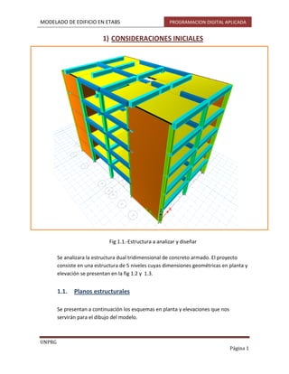 MODELADO DE EDIFICIO EN ETABS PROGRAMACION DIGITAL APLICADA
UNPRG
Página 1
1) CONSIDERACIONES INICIALES
Fig 1.1.-Estructura a analizar y diseñar
Se analizara la estructura dual tridimensional de concreto armado. El proyecto
consiste en una estructura de 5 niveles cuyas dimensiones geométricas en planta y
elevación se presentan en la fig 1.2 y 1.3.
1.1. Planos estructurales
Se presentan a continuación los esquemas en planta y elevaciones que nos
servirán para el dibujo del modelo.
 