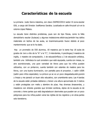 Características de la escuela
La primaria Justo Sierra matutina, con clave 25EPRO3391V sector VI zona escolar
026, a cargo del Director JoelRamos Sarabia. Localizada en calle Ahuizotl s/n en la
colonia López Mateos.
La escuela tiene distintos problemas, pues son de tipo físicas, como la falta
demobiliario escolar (butacas) y algunas instalaciones eléctricas,también hay daños
materiales en techos de las aulas, se trasminancuando llueve debido al poco
mantenimiento que se le ha dado.
Hay un promedio de 550 alumnos, 18 maestros por lo tanto hay 18 aulas de
grados de 1ero a 6to de la “A” a la “C”, 3 intendentes, 4 psicólogas,2 maestros de
inglés, 1 maestro de computación, 1 de educaciónfísica y 2 de educación artística,
también una biblioteca la cual considero que está equipada, cuenta con mesas, su
aire acondicionado, una gran variedad de libros para que los niños puedan
utilizarlos, con un pintarron, cuenta también con estantes de madera para los
libros, con una buena iluminación, con pantalla para el proyector, 1 salón USER
(salón para niños especiales). La pintura ya se ve un poco desgastada,está grande
y limpia y me pareció un buen sitio educativo, con unambiente sano. Las 4 bardas
de la escuela están pintadas deblanco y tienen una altura aproximada de 3 metros
y están protegidas con malla y alambre de púas. Hay diversas áreasverdes, y
maseteros con árboles grandes que brindan sombras, elpiso de la escuela es de
concreto y tiene partes que está degradadocon desniveles que pueden ser un poco
peligrosos para los niños,suelen verse las rejillas de los registros y en otras partes
solo tienetierra.
 