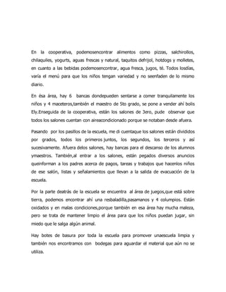 En la cooperativa, podemosencontrar alimentos como pizzas, salchirollos,
chilaquiles, yogurts, aguas frescas y natural, taquitos defrijol, hotdogs y molletes,
en cuanto a las bebidas podemosencontrar, agua fresca, jugos, té. Todos losdías,
varía el menú para que los niños tengan variedad y no seenfaden de lo mismo
diario.
En ésa área, hay 6 bancas dondepueden sentarse a comer tranquilamente los
niños y 4 maceteros,también el maestro de 5to grado, se pone a vender ahí bolis
Ely.Enseguida de la cooperativa, están los salones de 3ero, pude observar que
todos los salones cuentan con aireacondicionado porque se notaban desde afuera.
Pasando por los pasillos de la escuela, me di cuentaque los salones están divididos
por grados, todos los primeros juntos, los segundos, los terceros y así
sucesivamente. Afuera delos salones, hay bancas para el descanso de los alumnos
ymaestros. También,al entrar a los salones, están pegados diversos anuncios
queinforman a los padres acerca de pagos, tareas y trabajos que hacenlos niños
de ese salón, listas y señalamientos que llevan a la salida de evacuación de la
escuela.
Por la parte deatrás de la escuela se encuentra al área de juegos,que está sobre
tierra, podemos encontrar ahí una resbaladilla,pasamanos y 4 columpios. Están
oxidados y en malas condiciones,porque también en esa área hay mucha maleza,
pero se trata de mantener limpio el área para que los niños puedan jugar, sin
miedo que le salga algún animal.
Hay botes de basura por toda la escuela para promover unaescuela limpia y
también nos encontramos con bodegas para aguardar el material que aún no se
utiliza.
 