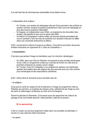 A la clef des lots de récompenses estampillés Coca étaient remis.
•• L’éducation et la culture :
- En Tunisie, une section de rattrapage crée par Coca permets à des enfants en
position d’échec scolaire d’assister gratuitement à des cours de rattrapage en
plus des heures scolaires habituelles.
- En Egypte, en collaboration avec l’Etat, un programme de rénovation des
écoles à été planifié et sera mis en place dés 2002.
- Au Maroc la Compagnie à même créée une bourse d’étude permettant de
couvrir pendant 2 ans les frais de scolarité d’un étudiant marocain en MBA
dans une université américaine au Maroc.
Enfin, concernant la culture et toujours au Maroc, Coca fait la promotion de jeunes
artistes marocaine en organisant la « Coke art competition ».
•• L’humanitaire :
C’est plus que jamais l’image du bienfaiteur que l’on cherche à développer.
- En 2000, alors que l’Est du Pakistan connaissait sa plus terrible sécheresse
Coca à initié un programme d’aide aux victimes de la faim et à été ainsi la
première entreprise du secteur privé à réagir.
- En Tunisie, Coca fut l’instigateur d’un programme opérant une distribution
gratuite de lunettes dans les régions les plus pauvres ainsi qu’à des centres
pour handicapés et des associations caritatives.
Enfin, même dans le domaine le plus sensible celui de :
•• la religion :
Coca joue la carte du respect et de la tolérance à l’image du programme initié au
Pakistan qui permet à un employé de chaque usine, sélectionné par tirage au sort,
de partir en pèlerinage à la Mecque au frais de la Compagnie.
Durant la période du Ramadan, Coca essai aussi de rapprocher les valeurs de
partage et de convivialité associé à cette période à celle de la boisson.
B/ Le sponsoring :
C’est un moyen qui est plus largement utilisé dans nos sociétés occidentales, il
touche ici à peu prés les même domaines.
•• Le sport :
 