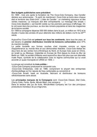 Des budgets publicitaires sans précédent
En 1895 , trois ans après la fondation de The Coca-Cola Company, Asa Candler
déclare aux actionnaires : "A partir de maintenant, Coca-Cola se boira dans chaque
état et territoire des Etats-Unis". L’idée de Candler : un marketing vigoureux et des
ventes massives. La marques doit être omniprésente. Le message très simple «
Coca-Cola désaltère » est bientôt visible sur les premiers panneaux d’affichage. On
le voit aussi dans les journaux, au dos des romans populaires et dans les magazines
de la bonne société.
En 1906 la compagnie dépense 500 000 dollars dans la pub, un million en 1912 et le
double à l’aube des années 20 pour atteindre des millions de dollars à la fin du 20ème
siècle.
Aujourd'hui Coca-Cola est présent sur tous les continents, dans tous les pays, et
est devenu le premier distributeur mondial de boissons carbonatées avec 47%
du marché mondial.
La petite bouteille aux formes courbes s'est imposée comme un signe
d'appartenance au monde libre et aux démocraties libérales. Coca-Cola réalise les
deux tiers de ses ventes hors d'Amérique du Nord, en Europe mais aussi en Chine,
en Israël ou au Mexique. Implantée en Europe de l'Est depuis la chute du Mur de
Berlin en 1989, la société d'Atlanta vend aujourd'hui deux fois plus que son éternelle
rivale Pepsi, symbole de la collaboration avec le régime communiste qui lui avait
accordé un quasi monopole en URSS en 1959. »
Le groupe est constitué de trois entités :
-Coca-Cola Company produisant le concentré cola,
-Coca-Cola Enterprises, créé en 1986, comprenant la plupart des entreprises
d'embouteillage où l'on rajoute de l'eau carbonatée au concentré et
-Coca-Cola Amatil, basé en Australie, fabricant et distributeur de boissons
rafraîchissantes sans alcool.
Les principales marques de la Compagnie sont: Coca-Cola Classic, Diet Coke,
Cherry Coke, Fanta, Sprite, Minute Maid, (voir annexe p )
Dans le secteur des jus de fruits, Minute-Maid Company est l'un des principaux
producteurs mondiaux de jus d'agrumes.
 