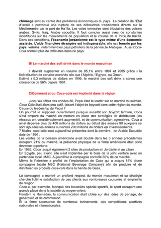 chômage sont au centre des problèmes économiques du pays. La création de l'État
d'Israël a provoqué une rupture de ses débouchés traditionnels directs sur la
Méditerranée par le port de Haïfa. Les voies terrestres sont tributaires des voisins
arabes: Syrie, Iraq, Arabie saoudite. Il faut compter aussi avec de constantes
incertitudes sur les mouvements de population et le volume de la force de travail.
Dans ces conditions, l'économie jordanienne est le type même d'une économie
assistée. L'aide financière étrangère est indispensable: elle est fournie par les
pays voisins, notamment les pays pétroliers de la péninsule Arabique . Aussi Coca-
Cola connaît plus de difficultés dans ce pays.
B/ Le marché des soft drink dans le monde musulman
Il devrait augmenter en volume de 85,1% entre 1997 et 2005 grâce à la
libéralisation de certains marchés tels que l’Algérie, l’Egypte, ou Oman.
Estimé à 5,3 milliards de dollars en 1996, le marché des soft drink a connu une
croissance de 56% depuis 1991.
C/Comment et ou Coca-cola est implanté dans la région
Jusqu’au début des années 80, Pepsi était le leader sur ce marché musulman.
Coca-Cola était alors peu actif, faisant l’objet de boycott dans cette région du monde.
Cause du leadership de Pepsi ?
On pourrait le supposer ouvertement puisque aussitôt son boycott terminé, Coca
s’est emparé du marché en mettant en place des stratégies de distribution (les
réseaux ont considérablement augmenté), et de communication agressives. Coca a
ainsi dépensé plus de 400 millions de dollars au début des années 90 auxquels se
sont ajoutées les années suivantes 200 millions de dollars en investissements.
7 filiales coca-cola sont aujourd’hui présentes dont la dernière , en Arabie Saoudite
date de 1996 .
Les ventes de la boisson américaine avait doublé dans les 3 années précédentes
occupant 21% du marché, la présence physique de la firme américaine était donc
devenue opportune.
En 1995, Coca acquit également 2 sites de production en Jordanie et au Liban .
En Egypte, peu avant, elle s’est implantée par le biais de la joint venture avec un
partenaire local :MAC. Aujourd’hui la compagnie contrôle 60% de ce marché.
Même la Palestine a profité de l’implantation de Coca qui a acquis 15% d’une
compagnie locale NBC (National Beverage Company) afin de produire et de
distribuer les produits coca-cola dans la bande de Gaza.
La compagnie a montré un profond respect du monde musulman et sa stratégie
cherche l’ultime satisfaction de ces clients aux nombreuses coutumes et empreints
de religion.
Coca a, par exemple, fabriqué des bouteilles spécial-sportifs, le sport occupant une
grande place dans la société du moyen-orient.
Pendant le Ramadan, la communication était ciblée sur des idées de partage, de
générosité et de communion.
Et la firme sponsorise de nombreux évènements, des compétitions sportives
nationales et internationales.
 
