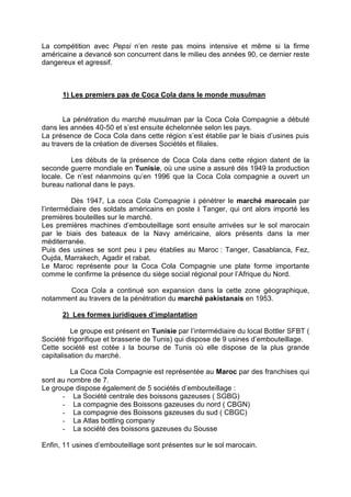 La compétition avec Pepsi n’en reste pas moins intensive et même si la firme
américaine a devancé son concurrent dans le milieu des années 90, ce dernier reste
dangereux et agressif.
1) Les premiers pas de Coca Cola dans le monde musulman
La pénétration du marché musulman par la Coca Cola Compagnie a débuté
dans les années 40-50 et s’est ensuite échelonnée selon les pays.
La présence de Coca Cola dans cette région s’est établie par le biais d’usines puis
au travers de la création de diverses Sociétés et filiales.
Les débuts de la présence de Coca Cola dans cette région datent de la
seconde guerre mondiale en Tunisie, où une usine a assuré dès 1949 la production
locale. Ce n’est néanmoins qu’en 1996 que la Coca Cola compagnie a ouvert un
bureau national dans le pays.
Dès 1947, La coca Cola Compagnie à pénétrer le marché marocain par
l’intermédiaire des soldats américains en poste à Tanger, qui ont alors importé les
premières bouteilles sur le marché.
Les premières machines d’embouteillage sont ensuite arrivées sur le sol marocain
par le biais des bateaux de la Navy américaine, alors présents dans la mer
méditerranée.
Puis des usines se sont peu à peu établies au Maroc : Tanger, Casablanca, Fez,
Oujda, Marrakech, Agadir et rabat.
Le Maroc représente pour la Coca Cola Compagnie une plate forme importante
comme le confirme la présence du siège social régional pour l’Afrique du Nord.
Coca Cola a continué son expansion dans la cette zone géographique,
notamment au travers de la pénétration du marché pakistanais en 1953.
2) Les formes juridiques d’implantation
Le groupe est présent en Tunisie par l’intermédiaire du local Bottler SFBT (
Société frigorifique et brasserie de Tunis) qui dispose de 9 usines d’embouteillage.
Cette société est cotée à la bourse de Tunis où elle dispose de la plus grande
capitalisation du marché.
La Coca Cola Compagnie est représentée au Maroc par des franchises qui
sont au nombre de 7.
Le groupe dispose également de 5 sociétés d’embouteillage :
- La Société centrale des boissons gazeuses ( SGBG)
- La compagnie des Boissons gazeuses du nord ( CBGN)
- La compagnie des Boissons gazeuses du sud ( CBGC)
- La Atlas bottling company
- La société des boissons gazeuses du Sousse
Enfin, 11 usines d’embouteillage sont présentes sur le sol marocain.
 
