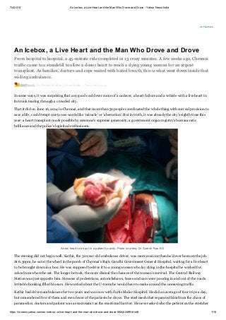 7/4/2014 An Icebox, a Live Heart and the Man Who Drove and Drove - Yahoo News India
https://in.news.yahoo.com/an-icebox--a-live-heart-and-the-man-who-drove-and-drove-052442499.html# 1/10
Ad Feedback
An Icebox, a Live Heart and the Man Who Drove and Drove
From hospital to hospital, a 45-minute ride completed in 13 crazy minutes. A few weeks ago, Chennai
traffic came to a standstill to allow a donor heart to reach a dying young woman for an urgent
transplant. As families, doctors and cops waited with bated breath, this is what went down inside that
wailing ambulance.
By Rohini Mohan | Grist Media – Tue 1 Jul, 2014
In some ways, it was surprising that any good could ever come of a cadaver, a heart failure and a vehicle with a live heart in
its trunk tearing through a crowded city.
That it did on June 16, 2014 in Chennai, and that more than 50 people coordinated the whole thing with surreal precision to
save a life, could tempt one to use words like ‘miracle’ or ‘aberration’. But in truth, it was already the city’s eighth time this
year: a heart transplant made possible by someone’s supreme generosity, a government organ registry’s bureaucratic
brilliance and the police’s logistical enthusiasm.
A new heart to be put in a patient's cavity. Photo courtesy Dr Suresh Rao KG
The evening did not begin well. Kathir, the 30-year-old ambulance driver, was more anxious than he’d ever been on the job.
At 6.30pm, he sat at the wheel in the porch of Chennai’s Rajiv Gandhi Government General Hospital, waiting for a live heart
to be brought down in a box. He was supposed to drive it to a young woman who lay dying in the hospital he worked for,
12km from where he sat. The longer he took, the more dismal the chances of the woman’s survival. The Central Railway
Station was just opposite him. Streams of pedestrians, autorickshaws, buses and cars were pouring in and out of the roads.
Irritable honking filled his ears. He worried about the U-turns he would have to make around the unmoving traffic.
Kathir had driven ambulances for two years and was now with Fortis Malar Hospital. He did an average of four trips a day,
but remembered few of them and even fewer of the patients he drove. The steel mesh that separated him from the chaos of
paramedics, doctors and patient was as sacrosanct as the emotional barrier. He never asked who the patient on the stretcher
 