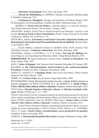 Comunicações • Piracicaba • Ano 22 • n. 3 • p. 145-154 • 2015 • ISSN Impresso 0104-8481 • ISSN Eletrônico 2238-121X
DOI: http://dx.doi.org/10.15600/2238-121X/comunicacoes.v22n3p145-154
154
______. Educação e Emancipação. Paz e Terra: São Paulo, 1995.
______. Theorie der Halbbildung. In: Adorno, Theodor, Gesammelte Schriften, Band
8. Frankfurt: Suhrkamp, 1972.
______. Erziehung zur Mündgkeit: Vorträge und Gespräche mit Hellmut Becker, 1959-
69, herausgeben von Gerd Kadelbach. Frankfurt am Main: Suhrkamp Verlag, 1971.
BOBBIO, N. Teoria Geral da Política: a filosofia política e a visão dos clássicos.
Trad. Daniela Beccacia Versani. Rio de Janeiro: Campus, 2000.
GRUSCHKA, Andreas. Teoria Crítica e Pesquisa Empírica em Educação: a escola e a sala
de aula. Revista de Teoria Crítica Constelaciones. Dossiê: Teoria Critica de La Sociedad
y Educacion. Madrid: Vol. 6 (2014), p. 3-31.
Gruschka, Andreas. Erkenntnis in und durch Unterricht. Empirische Studien zur
Bedeutung der Erkenntinis-und Wissenschaftstheorie für die Didaktik. Wetzlar: Büch-
se der Pandora, 2009.
______. Escola, Didática e Indústria Cultural. In: DURÃO, Fábio; ZUIN, Antonio; VAZ,
Alexandre Fernandez. A indústria cultural hoje. São Paulo: Boitempo, 2008.
GRUSCHKA, Andreas e LASTÓRIA, L. A. C. N. (Orgs.). Zur Lage der Bildung: Kri-
tische Diagnose aus Deutschland und Brasilien. Berlin: Verlag Barbara Budrich, 2015.
HORKHEIMER, M. Teoria Tradicional e Teoria Crítica. Coleção os Pensadores. São
Paulo: Editora Abril, 1987.
KANT, I. Sobre a Pedagogia. Trad. Francisco Cock Fontanella. Piracicaba: Ed. Unimep, 2002.
KRAIMER, K. Die Fallrekonstruktion. Sinn-Verstehen in der sozialwissenschaften
Forschung. Frankfurt am Main: Suhrkamp Taschenbuch, 2000.
MARX, K. e ENGELS, F. A Ideologia Alemã. Trad. José Carlos Bruni e Marco Aurélio
Nogueira. São Paulo: Hucitec, 1999.
NOBRE, M. A Teoria Crítica. Rio de Janeiro: Jorge Zahar Editor, 2004.
PFLUGMACHER, Torsten. Reconstrução empírica da aula: a relação dialética presente no
processo pedagógico. In: PUCCI, B; COSTA, B. C. da; DURÃO, F. A. Teoria Crítica e
Crises: reflexões sobre cultura, estética e educação. Campinas: Autores Associados, 2012.
PUCCI, Bruno. Filosofia Negativa e Educação: Adorno. In: Filosofia, Sociedade e Edu-
cação. Marília: UNESP, ano 1, nº. 1, 1997.
Vilela, RitaAmelia Teixeira.Apesquisa empírica da sala de aula na perspectiva da teoria
crítica: aportes metodológicos da hermenêutica objetiva de Ulrich Oevermann. In: PUCCI,
Bruno; COSTA, Belarmino Cesar da; DURÃO, Fábio (orgs.). Teoria Crítica e Crises:
reflexões sobre cultura, estética e educação. Campinas: Autores Associados, 2012.
______. Teoria Crítica e Pesquisa Empírica: metodologia hermenêutica objetiva na inves-
tigação da escola contemporânea. In: PUCCI, Bruno; ZUIN, Antonio A. S.; LASTÓRIA,
Luiz C. N. (orgs.). Teoria Crítica e Inconformismo: novas perspectivas de pesquisa.
Campinas: Autores Associados, 2010.
WERNET, A. Hermeneutik-Kasuistik-Fallverstehen. Stuttgart: Kolhammer Verlag, 2006.
Submetido em: 1-3-2015
Aceito em: 13-8-2015
 