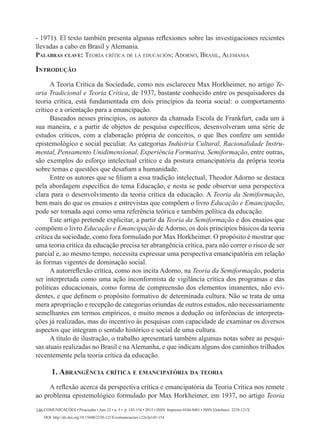 Comunicações • Piracicaba • Ano 22 • n. 3 • p. 145-154 • 2015 • ISSN Impresso 0104-8481 • ISSN Eletrônico 2238-121X
DOI: http://dx.doi.org/10.15600/2238-121X/comunicacoes.v22n3p145-154
146
- 1971). El texto también presenta algunas reflexiones sobre las investigaciones recientes
llevadas a cabo en Brasil y Alemania.
Palabras clave: Teoría crítica de la educación; Adorno, Brasil, Alemania
Introdução
A Teoria Crítica da Sociedade, como nos esclareceu Max Horkheimer, no artigo Te-
oria Tradicional e Teoria Crítica, de 1937, bastante conhecido entre os pesquisadores da
teoria crítica, está fundamentada em dois princípios da teoria social: o comportamento
crítico e a orientação para a emancipação.
Baseados nesses princípios, os autores da chamada Escola de Frankfurt, cada um à
sua maneira, e a partir de objetos de pesquisa específicos, desenvolveram uma série de
estudos críticos, com a elaboração própria de conceitos, o que lhes confere um sentido
epistemológico e social peculiar. As categorias Indústria Cultural, Racionalidade Instru-
mental, Pensamento Unidimensional, Experiência Formativa, Semiformação, entre outras,
são exemplos do esforço intelectual crítico e da postura emancipatória da própria teoria
sobre temas e questões que desafiam a humanidade.
Entre os autores que se filiam a essa tradição intelectual, Theodor Adorno se destaca
pela abordagem específica do tema Educação, e nesta se pode observar uma perspectiva
clara para o desenvolvimento da teoria crítica da educação. A Teoria da Semiformação,
bem mais do que os ensaios e entrevistas que compõem o livro Educação e Emancipação,
pode ser tomada aqui como uma referência teórica e também política da educação.
Este artigo pretende explicitar, a partir da Teoria da Semiformação e dos ensaios que
compõem o livro Educação e Emancipação de Adorno, os dois princípios básicos da teoria
crítica da sociedade, como fora formulado por Max Horkheimer. O propósito é mostrar que
uma teoria crítica da educação precisa ter abrangência crítica, para não correr o risco de ser
parcial e, ao mesmo tempo, necessita expressar uma perspectiva emancipatória em relação
às formas vigentes de dominação social.
A autorreflexão crítica, como nos incita Adorno, na Teoria da Semiformação, poderia
ser interpretada como uma ação inconformista de vigilância crítica dos programas e das
políticas educacionais, como forma de compreensão dos elementos imanentes, não evi-
dentes, e que definem o propósito formativo de determinada cultura. Não se trata de uma
mera apropriação e recepção de categorias oriundas de outros estudos, não necessariamente
semelhantes em termos empíricos, e muito menos a dedução ou inferências de interpreta-
ções já realizadas, mas do incentivo às pesquisas com capacidade de examinar os diversos
aspectos que integram o sentido histórico e social de uma cultura.
A título de ilustração, o trabalho apresentará também algumas notas sobre as pesqui-
sas atuais realizadas no Brasil e na Alemanha, e que indicam alguns dos caminhos trilhados
recentemente pela teoria crítica da educação.
1. Abrangência crítica e emancipatória da teoria
A reflexão acerca da perspectiva crítica e emancipatória da Teoria Crítica nos remete
ao problema epistemológico formulado por Max Horkheimer, em 1937, no artigo Teoria
 