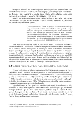 149
Comunicações • Piracicaba • Ano 22 • n. 3 • p. 145-154 • 2015 • ISSN Impresso 0104-8481 • ISSN Eletrônico 2238-121X
DOI: http://dx.doi.org/10.15600/2238-121X/comunicacoes.v22n3p145-154
O segundo elemento é a orientação para a emancipação que a teoria deve ter, “um
comportamento que esteja orientado para a emancipação, que tenha por meta a transforma-
ção do todo, (e que) pode servir-se sem dúvida do trabalho teórico tal como ocorre dentro
da ordem desta realidade existente” (HORKHEIMER, 1987, p. 45).
Observe que a teoria crítica surge diante da incapacidade da concepção tradicional de
compreender a realidade social no seu todo, o que não significa invalidar a teoria tradicio-
nal, como nos esclarece Horkheimer:
O futuro da humanidade depende da existência do comportamento crítico que
abriga em si elementos da teoria tradicional e dessa cultura que tende a desapa-
recer. Uma ciência que em sua autonomia imaginária se satisfaz em considerar
a práxis – a qual serve e na qual está inserida – como o seu Além, e se contenta
com a separação entre pensamento e ação, já renunciou à humanidade (...). O
conformismo do pensamento, a insistência em que isto constitua uma atividade
fixa, um reino à parte dentro da totalidade social, faz com que o pensamento
abandone a sua própria essência (HORKHEIMER, 1987, p. 68).
Essas palavras que encerram o texto de Horkheimer, Teoria Tradicional e Teoria Críti-
ca, são fundamentais e nos desafiam a continuar o projeto da teoria social crítica, por intermé-
dio do conteúdo crítico e emancipatório da teoria e pela atitude politicamente inconformista
do conhecimento produzido, como parte da transformação social vigente. Não se trata da re-
produção de conhecimentos e categorias de uma situação social determinada, por exemplo, o
conceito de indústria cultural, que fora formulado por Horkheimer e Adorno nos anos 1940,
a partir da experiência que esses autores tiveram nos Estados Unidos, mas da formulação de
novas questões interpretativas da realidade social do nosso tempo, como forma de atualizar e
continuar a análise crítica das formas de dominação e emancipação social.
2. Desafios e perspectivas atuais para a teoria crítica da educação
Existem vários estudos registrados ao longo da história da teoria crítica que, ao vincu-
larem teoria crítica e educação, realizam o propósito de uma teoria crítica da educação. En-
tre esses estudos, os trabalhos de Theodor Adorno se destacam: a Theorie der Halbbildung
(Teoria da Semiformação de 1959) e Erziehung zur Mündkeit (Educação e Emancipação
– 1971), que reúnem as famosas conferências e entrevistas de Adorno sobre a educação,
proferidas via rádio entre os anos 1959 e 1969, e ilustram o potencial crítico e emancipató-
rio das análises de Adorno a respeito da educação.
Segundo Adorno (2010), a questão da semiformação decorre do movimento de esfa-
celamento da tensão entre o processo de espiritualização e socialização, que é inerente à
formação cultural, e que não pode ser reconciliado, de forma utópica e à força. A conse-
quência desse processo é a socialização de um modo dominante de consciência, em que
se privilegia a conformação e adaptação a determinada visão de mundo. Na obra Prismas,
Adorno faz um esclarecimento importante:
 