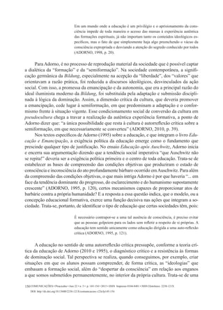 Comunicações • Piracicaba • Ano 22 • n. 3 • p. 145-154 • 2015 • ISSN Impresso 0104-8481 • ISSN Eletrônico 2238-121X
DOI: http://dx.doi.org/10.15600/2238-121X/comunicacoes.v22n3p145-154
150
Em um mundo onde a educação é um privilégio e o aprisionamento da cons-
ciência impede de toda maneira o acesso das massas à experiência autêntica
das formações espirituais, já não importam tanto os conteúdos ideológicos es-
pecíficos, mas o fato de que simplesmente haja algo preenchendo o vácuo da
consciência expropriada e desviando a atenção do segredo conhecido por todos
(ADORNO, 1998, p. 20).
	
Para Adorno, é no processo de reprodução material da sociedade que é possível captar
a dialética da “formação” e da “semiformação”. Na sociedade contemporânea, a signifi-
cação germânica da Bildung, especialmente na acepção da “liberdade”, dos “valores” que
orientavam a razão prática, foi reduzida a discursos ideológicos, desvinculados da ação
social. Com isso, a promessa da emancipação e da autonomia, que era a principal razão do
ideal iluminista moderno da Bildung, foi substituída pela adaptação e submissão discipli-
nada à lógica da dominação. Assim, a dimensão crítica da cultura, que deveria promover
a emancipação, cede lugar à semiformação, em que predominam a adaptação e o confor-
mismo frente à situação vigente. Esse condicionamento social de conversão da cultura em
pseudocultura chega a travar a realização da autêntica experiência formativa, a ponto de
Adorno dizer que: “a única possibilidade que resta à cultura é autorreflexão crítica sobre a
semiformação, em que necessariamente se converteu” (ADORNO, 2010, p. 39).
Nos textos específicos de Adorno (1995) sobre a educação, e que integram o livro Edu-
cação e Emancipação, a exigência política da educação emerge como o fundamento que
prescinde qualquer tipo de justificação. No ensaio Educação após Auschwitz, Adorno inicia
e encerra sua argumentação dizendo que a tendência social imperativa “que Auschwitz não
se repita!” deveria ser a exigência política primeira e o centro de toda educação. Trata-se de
estabelecer as bases de compreensão das condições objetivas que produziram o estado de
consciência e inconsciência do ato profundamente bárbaro ocorrido emAuschwitz. Para além
da compreensão das condições objetivas, o que mais intriga Adorno é por que haveria “... em
face da tendência dominante do progresso, do esclarecimento e do humanismo supostamente
crescente” (ADORNO, 1995, p. 120), certos mecanismos capazes de proporcionar atos de
barbárie contra a própria humanidade? E a resposta a essa questão indica, que o modelo, ou a
concepção educacional formativa, exerce uma função decisiva nas ações que integram a so-
ciedade. Trata-se, portanto, de identificar o tipo de educação que certas sociedades têm, pois:
É necessário contrapor-se a uma tal ausência de consciência, é preciso evitar
que as pessoas golpeiem para os lados sem refletir a respeito de si próprias. A
educação tem sentido unicamente como educação dirigida a uma auto-reflexão
crítica (ADORNO, 1995, p. 121).
A educação no sentido de uma autorreflexão crítica pressupõe, conforme a teoria crí-
tica da educação de Adorno (2010 e 1995), o diagnóstico crítico e a resistência às formas
de dominação social. Tal perspectiva se realiza, quando conseguimos, por exemplo, criar
situações em que os alunos possam compreender, de forma crítica, as “ideologias” que
embasam a formação social, além do “despertar da consciência” em relação aos enganos
a que somos submetidos permanentemente, no interior da própria cultura. Trata-se de uma
 