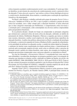 151
Comunicações • Piracicaba • Ano 22 • n. 3 • p. 145-154 • 2015 • ISSN Impresso 0104-8481 • ISSN Eletrônico 2238-121X
DOI: http://dx.doi.org/10.15600/2238-121X/comunicacoes.v22n3p145-154
crítica imanente ao próprio condicionamento social e suas contradições. É assim que Ador-
no identifica, no provimento da consciência do condicionamento social, o potencial crítico
da educação. É uma educação negativa,4
que realiza a crítica à forma ideológica de prover
a semiformação, desobstruindo, dessa maneira, o caminho para a realização da experiência
formativa e da emancipação.
No Brasil, cabe destacar o trabalho realizado pelo grupo de pesquisa Teoria Crítica e
Educação,5
fundado na UFSCar, em 1991, e que se propôs a continuar o projeto da teoria
crítica da sociedade, com o olhar voltado para a educação brasileira. O leitor observará
que as duas categorias enunciadas por Horkheimer, o comportamento crítico da teoria e
a orientação para a emancipação, estão contempladas nas diversas análises empreendidas
pelos pesquisadores brasileiros.
Se na primeira década o desafio do Grupo era compreender as principais categorias
que estruturavam o potencial crítico da teoria crítica da educação, sobretudo, no âmbito do
pensamento de Adorno, Horkheimer, Benjamin e Marcuse; a segunda, que marca os estudos
mais recentes, demonstra a análise social empírica de várias questões/temas específicos da
educação brasileira. A análise das políticas educacionais no Brasil, a mediação da tecnologia
na formação, o contexto de expansão do Ensino a Distância (EaD), a questão do esfacelamen-
to da autoridade do professor na educação escolar, o sentido da cultura digital na formação,
o ambiente da internet como manifestação da relação professor-aluno, a materialização do
currículo pela reconstrução empírica da aula, assim como as reflexões sobre o processo de
formação social e política da cultura brasileira, entre outras, são exemplos de temáticas de
pesquisa que procuram compreender como o processo educativo se materializa no Brasil.6
No caso da Alemanha, a Hermenêutica Objetiva7
é considerada hoje como uma das
mais difundidas e reconhecidas abordagens em pesquisa qualitativa para a investigação de
situações que abordam as relações sociais, sobretudo no âmbito da família, da escola e da
mídia (WERNET, 2006; KRAIMER, 2000; VILELA, 2010 apud VILELA 2012). Trata-se
de uma variante de pesquisa sociológica qualitativa, que foi desenvolvida pelo Prof. Ulrich
Oevermann, da Universidade de Frankfurt, e adaptada à situação empírica da sala de aula
pelo Prof. Andreas Gruschka, também da Universidade de Frankfurt.
Segundo Vilela8
(2012), a Hermenêutica Objetiva orienta-se pelas premissas funda-
mentais da Dialética Negativa, de Theodor Adorno (2009). A principal delas consiste na
4	 A educação negativa é concebida, aqui, no sentido da dialética negativa de Adorno. Cf. ADORNO, T. W.
Dialética Negativa. Rio de Janeiro: Zahar, 2009 e o artigo de PUCCI, Bruno. Filosofia Negativa e Educa-
ção: Adorno. In: Filosofia, Sociedade e Educação. Marília: UNESP, ano 1, nº. 1, 1997.
5
	 Cf. as pesquisas realizadas pelo grupo de pesquisa “Teoria Crítica e Educação”, nos seus 25 anos de produ-
ção acadêmica: http://www.unimep.br/teoriacritica/index.php?fid=116&ct=2637
6
	 Não faz parte dos objetivos deste artigo analisar detalhadamente as pesquisas realizadas pelo Grupo de
Pesquisa “Teoria Crítica e Educação”, mas apenas identificar, no conjunto da diversidade de abordagens e
temáticas, as duas categorias enunciadas por Horkheimer (1987) e que definem o sentido epistemológico da
Teoria Crítica da Sociedade.
7
	 O leitor poderá acompanhar os trabalhos que são desenvolvidos atualmente na Alemanha, com o referen-
cial epistemológico da Hermenêutica Objetiva, nos seguintes sites: http://www.agoh.de/ e http://www.
ihsk.de/index.htm
8
	 O artigo de Rita Amelia Teixeira Vilela (2012) “A pesquisa empírica da sala de aula na perspectiva da teoria
crítica: aportes metodológicos da hermenêutica objetiva de Ulrich Oevermann” ajuda-nos a entender, com
vários detalhes, os aspectos teórico-epistemológicos que estamos descrevendo aqui
 