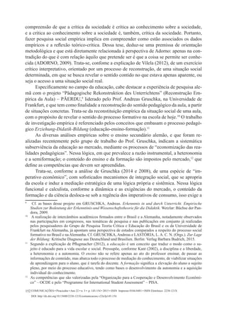 Comunicações • Piracicaba • Ano 22 • n. 3 • p. 145-154 • 2015 • ISSN Impresso 0104-8481 • ISSN Eletrônico 2238-121X
DOI: http://dx.doi.org/10.15600/2238-121X/comunicacoes.v22n3p145-154
152
compreensão de que a crítica da sociedade é crítica ao conhecimento sobre a sociedade,
e a crítica ao conhecimento sobre a sociedade é, também, crítica da sociedade. Portanto,
fazer pesquisa social empírica implica em compreender como estão associados os dados
empíricos e a reflexão teórico-crítica. Dessa tese, deduz-se uma premissa de orientação
metodológica e que está diretamente relacionada à perspectiva de Adorno: apenas na con-
tradição do que é com relação àquilo que pretende ser é que a coisa se permite ser conhe-
cida (ADORNO, 2009). Trata-se, confome a explicação de Vilela (2012), de um exercício
crítico interpretativo, orientado por um processo de reconstrução, de uma situação social
determinada, em que se busca revelar o sentido contido no que estava apenas aparente, ou
seja o acesso a uma situação social real.
Especificamente no campo da educação, cabe destacar a experiência de pesquisa ale-
mã com o projeto “Pädagogische Rekonstruktion des Unterrichtens” (Reconstrução Em-
pírica da Aula) – PÄERDU,9
liderado pelo Prof. Andreas Gruschka, na Universidade de
Frankfurt, e que tem como finalidade a reconstrução do sentido pedagógico da aula, a partir
de situações concretas. Trata-se da reconstituição empírica da situação social de uma aula,
com o propósito de revelar o sentido do processo formativo na escola de hoje.10
O trabalho
de investigação empírica é referenciado pelos conceitos que embasam o processo pedagó-
gico Erziehung-Didatik-Bildung (educação-ensino-formação).11
As diversas análises empíricas sobre o ensino secundário alemão, e que foram re-
alizadas recentemente pelo grupo de trabalho do Prof. Gruschka, indicam a sistemática
subserviência da educação ao mercado, mediante os processos de “economização das rea-
lidades pedagógicas”. Nessa lógica, em que prevalece a razão instrumental, a heteronomia
e a semiformação; o conteúdo do ensino e da formação são impostos pelo mercado,12
que
define as competências que devem ser apreendidas.
Trata-se, conforme a análise de Gruschka (2014 e 2008), de uma espécie de “im-
perativo econômico”, com sofisticados mecanismos de integração social, que se apropria
da escola e induz a mediação estratégica de uma lógica própria e sistêmica. Nessa lógica
funcional e calculista, conforme a dinâmica e as exigências do mercado, o conteúdo da
formação e da ciência desloca-se sob a regência dos imperativos de consumo, isso exige a
9
	 Cf. as bases desse projeto em Gruschka, Andreas. Erkenntnis in und durch Unterricht. Empirische
Studien zur Bedeutung der Erkenntinis-und Wissenschaftstheorie für die Didaktik. Wetzlar: Büchse der Pan-
dora, 2009.
10	
A realização de intercâmbios acadêmicos firmados entre o Brasil e a Alemanha, notadamente observados
nas participações em congressos, nas temáticas de pesquisa e nas publicações em conjunto já realizadas
pelos pesquisadores do Grupo de Pesquisa Teoria Crítica e Educação do Brasil e os da Universidade de
Frankfurt na Alemanha, já apontam uma perspectiva de estudos comparados a respeito do processo social
formativo no Brasil e na Alemanha. Cf. GRUSCHKA, Andreas e LASTÓRIA, L. A. C. N. (Orgs.). Zur Lage
der Bildung: Kritische Diagnose aus Deutschland und Brasilien. Berlin: Verlag Barbara Budrich, 2015.
11	
Segundo a explicação de Pflugmacher (2012), a educação é um conceito que traduz o modo como o su-
jeito é educado para a vida escolar e social. Pressupõe, conforme Kant (2002), a disciplina e a liberdade,
a heteronomia e a autonomia. O ensino não se refere apenas ao ato do professor ensinar, de passar as
informações de conteúdo, mas abarca todo o processo de mediação do conhecimento, de viabilizar situações
de aprendizagem para o aluno, que é tarefa do docente. A formação significa a elevação do aluno a sujeito
pleno, por meio do processo educativo, tendo como bases o desenvolvimento da autonomia e a aquisição
individual do conhecimento.
12
	 As competências que são valorizadas pela “Organização para a Cooperação e Desenvolvimento Econômi-
co” – OCDE e pelo “Programme for International Student Assessment” – PISA.
 