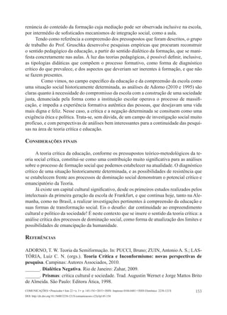 153
Comunicações • Piracicaba • Ano 22 • n. 3 • p. 145-154 • 2015 • ISSN Impresso 0104-8481 • ISSN Eletrônico 2238-121X
DOI: http://dx.doi.org/10.15600/2238-121X/comunicacoes.v22n3p145-154
renúncia do conteúdo da formação cuja mediação pode ser observada inclusive na escola,
por intermédio de sofisticados mecanismos de integração social, como a aula.
Tendo como referência a compreensão dos pressupostos que foram descritos, o grupo
de trabalho do Prof. Gruschka desenvolve pesquisas empíricas que procuram reconstruir
o sentido pedagógico da educação, a partir do sentido dialético da formação, que se mani-
festa concretamente nas aulas. À luz das teorias pedagógicas, é possível definir, inclusive,
as tipologias didáticas que compõem o processo formativo, como forma de diagnóstico
crítico do que prevalece, e dos aspectos que deveriam ser inerentes à formação, e que não
se fazem presentes.
	 Como vimos, no campo específico da educação e da compreensão da escola como
uma situação social historicamente determinada, as análises de Adorno (2010 e 1995) são
claras quanto à necessidade do compromisso da escola com a construção de uma sociedade
justa, denunciada pela forma como a instituição escolar operava o processo de massifi-
cação, e impedia a experiência formativa autêntica das pessoas, que desejavam uma vida
mais digna e feliz. Nesse caso, a crítica e a negação determinada se consituem como uma
exigência ética e política. Trata-se, sem dúvida, de um campo de investigação social muito
profícuo, e com perspectivas de análises bem interessantes para a continuidade das pesqui-
sas na área de teoria crítica e educação.
Considerações finais
A teoria crítica da educação, conforme os pressupostos teórico-metodológicos da te-
oria social crítica, constitui-se como uma contribuição muito significativa para as análises
sobre o processo de formação social que podemos estabelecer na atualidade. O diagnóstico
crítico de uma situação historicamente determinada, e as possibilidades de resistência que
se estabelecem frente aos processos de dominação social demonstram o potencial crítico e
emancipatório da Teoria.
Já existe um capital cultural significativo, desde os primeiros estudos realizados pelos
intelectuais da primeira geração da escola de Frankfurt, e que continua hoje, tanto na Ale-
manha, como no Brasil, a realizar investigações pertinentes à compreensão da educação e
suas formas de transformação social. Eis o desafio: dar continuidade ao empreendimento
cultural e político da sociedade! É neste contexto que se insere o sentido da teoria crítica: a
análise crítica dos processos de dominação social, como forma de atualização dos limites e
possibilidades de emancipação da humanidade.
Referências
Adorno, T. W. Teoria da Semiformação. In: PUCCI, Bruno; ZUIN, Antonio A. S.; LAS-
TÓRIA, Luiz C. N. (orgs.). Teoria Crítica e Inconformismo: novas perspectivas de
pesquisa. Campinas: Autores Associados, 2010.
______. Dialética Negativa. Rio de Janeiro: Zahar, 2009.
______. Prismas: crítica cultural e sociedade. Trad. Augustin Wernet e Jorge Mattos Brito
de Almeida. São Paulo: Editora Ática, 1998.
 