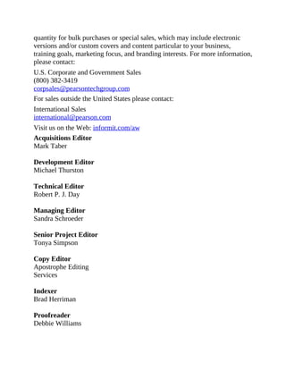 quantity for bulk purchases or special sales, which may include electronic
versions and/or custom covers and content particular to your business,
training goals, marketing focus, and branding interests. For more information,
please contact:
U.S. Corporate and Government Sales
(800) 382-3419
corpsales@pearsontechgroup.com
For sales outside the United States please contact:
International Sales
international@pearson.com
Visit us on the Web: informit.com/aw
Acquisitions Editor
Mark Taber
Development Editor
Michael Thurston
Technical Editor
Robert P. J. Day
Managing Editor
Sandra Schroeder
Senior Project Editor
Tonya Simpson
Copy Editor
Apostrophe Editing
Services
Indexer
Brad Herriman
Proofreader
Debbie Williams
 