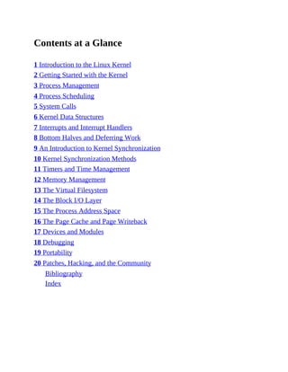 Contents at a Glance
1 Introduction to the Linux Kernel
2 Getting Started with the Kernel
3 Process Management
4 Process Scheduling
5 System Calls
6 Kernel Data Structures
7 Interrupts and Interrupt Handlers
8 Bottom Halves and Deferring Work
9 An Introduction to Kernel Synchronization
10 Kernel Synchronization Methods
11 Timers and Time Management
12 Memory Management
13 The Virtual Filesystem
14 The Block I/O Layer
15 The Process Address Space
16 The Page Cache and Page Writeback
17 Devices and Modules
18 Debugging
19 Portability
20 Patches, Hacking, and the Community
Bibliography
Index
 