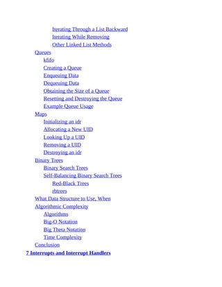 Iterating Through a List Backward
Iterating While Removing
Other Linked List Methods
Queues
kfifo
Creating a Queue
Enqueuing Data
Dequeuing Data
Obtaining the Size of a Queue
Resetting and Destroying the Queue
Example Queue Usage
Maps
Initializing an idr
Allocating a New UID
Looking Up a UID
Removing a UID
Destroying an idr
Binary Trees
Binary Search Trees
Self-Balancing Binary Search Trees
Red-Black Trees
rbtrees
What Data Structure to Use, When
Algorithmic Complexity
Algorithms
Big-O Notation
Big Theta Notation
Time Complexity
Conclusion
7 Interrupts and Interrupt Handlers
 