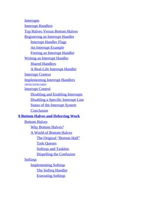 Interrupts
Interrupt Handlers
Top Halves Versus Bottom Halves
Registering an Interrupt Handler
Interrupt Handler Flags
An Interrupt Example
Freeing an Interrupt Handler
Writing an Interrupt Handler
Shared Handlers
A Real-Life Interrupt Handler
Interrupt Context
Implementing Interrupt Handlers
/proc/interrupts
Interrupt Control
Disabling and Enabling Interrupts
Disabling a Specific Interrupt Line
Status of the Interrupt System
Conclusion
8 Bottom Halves and Deferring Work
Bottom Halves
Why Bottom Halves?
A World of Bottom Halves
The Original “Bottom Half”
Task Queues
Softirqs and Tasklets
Dispelling the Confusion
Softirqs
Implementing Softirqs
The Softirq Handler
Executing Softirqs
 