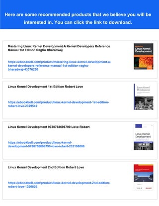 Here are some recommended products that we believe you will be
interested in. You can click the link to download.
Mastering Linux Kernel Development A Kernel Developers Reference
Manual 1st Edition Raghu Bharadwaj
https://ebookbell.com/product/mastering-linux-kernel-development-a-
kernel-developers-reference-manual-1st-edition-raghu-
bharadwaj-43576230
Linux Kernel Development 1st Edition Robert Love
https://ebookbell.com/product/linux-kernel-development-1st-edition-
robert-love-2329542
Linux Kernel Development 9780768696790 Love Robert
https://ebookbell.com/product/linux-kernel-
development-9780768696790-love-robert-232198006
Linux Kernel Development 2nd Edition Robert Love
https://ebookbell.com/product/linux-kernel-development-2nd-edition-
robert-love-1020826
 