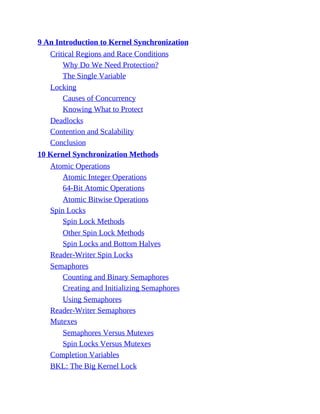 9 An Introduction to Kernel Synchronization
Critical Regions and Race Conditions
Why Do We Need Protection?
The Single Variable
Locking
Causes of Concurrency
Knowing What to Protect
Deadlocks
Contention and Scalability
Conclusion
10 Kernel Synchronization Methods
Atomic Operations
Atomic Integer Operations
64-Bit Atomic Operations
Atomic Bitwise Operations
Spin Locks
Spin Lock Methods
Other Spin Lock Methods
Spin Locks and Bottom Halves
Reader-Writer Spin Locks
Semaphores
Counting and Binary Semaphores
Creating and Initializing Semaphores
Using Semaphores
Reader-Writer Semaphores
Mutexes
Semaphores Versus Mutexes
Spin Locks Versus Mutexes
Completion Variables
BKL: The Big Kernel Lock
 