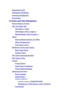 Sequential Locks
Preemption Disabling
Ordering and Barriers
Conclusion
11 Timers and Time Management
Kernel Notion of Time
The Tick Rate: HZ
The Ideal HZ Value
Advantages with a Larger HZ
Disadvantages with a Larger HZ
Jiffies
Internal Representation of Jiffies
Jiffies Wraparound
User-Space and HZ
Hardware Clocks and Timers
Real-Time Clock
System Timer
The Timer Interrupt Handler
The Time of Day
Timers
Using Timers
Timer Race Conditions
Timer Implementation
Delaying Execution
Busy Looping
Small Delays
schedule_timeout()
schedule_timeout() Implementation
Sleeping on a Wait Queue, with a Timeout
Conclusion
 