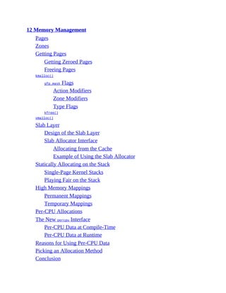 12 Memory Management
Pages
Zones
Getting Pages
Getting Zeroed Pages
Freeing Pages
kmalloc()
gfp_mask Flags
Action Modifiers
Zone Modifiers
Type Flags
kfree()
vmalloc()
Slab Layer
Design of the Slab Layer
Slab Allocator Interface
Allocating from the Cache
Example of Using the Slab Allocator
Statically Allocating on the Stack
Single-Page Kernel Stacks
Playing Fair on the Stack
High Memory Mappings
Permanent Mappings
Temporary Mappings
Per-CPU Allocations
The New percpu Interface
Per-CPU Data at Compile-Time
Per-CPU Data at Runtime
Reasons for Using Per-CPU Data
Picking an Allocation Method
Conclusion
 