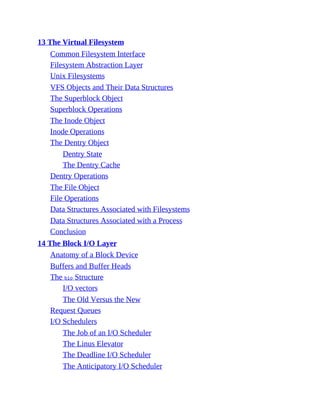 13 The Virtual Filesystem
Common Filesystem Interface
Filesystem Abstraction Layer
Unix Filesystems
VFS Objects and Their Data Structures
The Superblock Object
Superblock Operations
The Inode Object
Inode Operations
The Dentry Object
Dentry State
The Dentry Cache
Dentry Operations
The File Object
File Operations
Data Structures Associated with Filesystems
Data Structures Associated with a Process
Conclusion
14 The Block I/O Layer
Anatomy of a Block Device
Buffers and Buffer Heads
The bio Structure
I/O vectors
The Old Versus the New
Request Queues
I/O Schedulers
The Job of an I/O Scheduler
The Linus Elevator
The Deadline I/O Scheduler
The Anticipatory I/O Scheduler
 