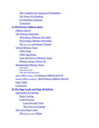 The Complete Fair Queuing I/O Scheduler
The Noop I/O Scheduler
I/O Scheduler Selection
Conclusion
15 The Process Address Space
Address Spaces
The Memory Descriptor
Allocating a Memory Descriptor
Destroying a Memory Descriptor
The mm_struct and Kernel Threads
Virtual Memory Areas
VMA Flags
VMA Operations
Lists and Trees of Memory Areas
Memory Areas in Real Life
Manipulating Memory Areas
find_vma()
find_vma_prev()
find_vma_intersection()
mmap() and do_mmap() : Creating an Address Interval
munmap() and do_munmap() : Removing an Address Interval
Page Tables
Conclusion
16 The Page Cache and Page Writeback
Approaches to Caching
Write Caching
Cache Eviction
Least Recently Used
The Two-List Strategy
The Linux Page Cache
The address_space Object
 