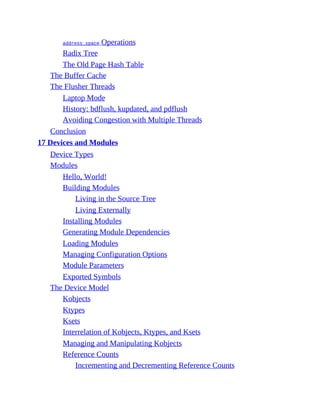 address_space Operations
Radix Tree
The Old Page Hash Table
The Buffer Cache
The Flusher Threads
Laptop Mode
History: bdflush, kupdated, and pdflush
Avoiding Congestion with Multiple Threads
Conclusion
17 Devices and Modules
Device Types
Modules
Hello, World!
Building Modules
Living in the Source Tree
Living Externally
Installing Modules
Generating Module Dependencies
Loading Modules
Managing Configuration Options
Module Parameters
Exported Symbols
The Device Model
Kobjects
Ktypes
Ksets
Interrelation of Kobjects, Ktypes, and Ksets
Managing and Manipulating Kobjects
Reference Counts
Incrementing and Decrementing Reference Counts
 