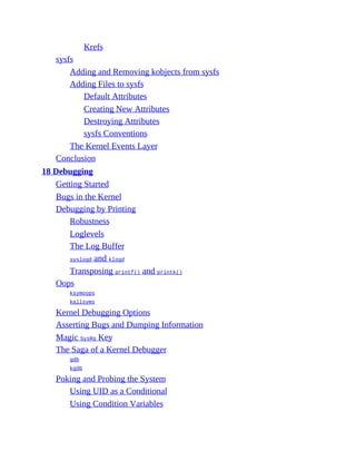 Krefs
sysfs
Adding and Removing kobjects from sysfs
Adding Files to sysfs
Default Attributes
Creating New Attributes
Destroying Attributes
sysfs Conventions
The Kernel Events Layer
Conclusion
18 Debugging
Getting Started
Bugs in the Kernel
Debugging by Printing
Robustness
Loglevels
The Log Buffer
syslogd and klogd
Transposing printf() and printk()
Oops
ksymoops
kallsyms
Kernel Debugging Options
Asserting Bugs and Dumping Information
Magic SysRq Key
The Saga of a Kernel Debugger
gdb
kgdb
Poking and Probing the System
Using UID as a Conditional
Using Condition Variables
 