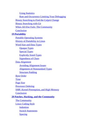 Using Statistics
Rate and Occurrence Limiting Your Debugging
Binary Searching to Find the Culprit Change
Binary Searching with Git
When All Else Fails: The Community
Conclusion
19 Portability
Portable Operating Systems
History of Portability in Linux
Word Size and Data Types
Opaque Types
Special Types
Explicitly Sized Types
Signedness of Chars
Data Alignment
Avoiding Alignment Issues
Alignment of Nonstandard Types
Structure Padding
Byte Order
Time
Page Size
Processor Ordering
SMP, Kernel Preemption, and High Memory
Conclusion
20 Patches, Hacking, and the Community
The Community
Linux Coding Style
Indention
Switch Statements
Spacing
 