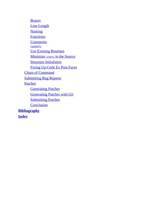 Braces
Line Length
Naming
Functions
Comments
Typedefs
Use Existing Routines
Minimize ifdefs in the Source
Structure Initializers
Fixing Up Code Ex Post Facto
Chain of Command
Submitting Bug Reports
Patches
Generating Patches
Generating Patches with Git
Submitting Patches
Conclusion
Bibliography
Index
 