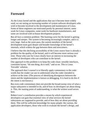 Foreword
As the Linux kernel and the applications that use it become more widely
used, we are seeing an increasing number of system software developers who
wish to become involved in the development and maintenance of Linux.
Some of these engineers are motivated purely by personal interest, some
work for Linux companies, some work for hardware manufacturers, and
some are involved with in-house development projects.
But all face a common problem: The learning curve for the kernel is getting
longer and steeper. The system is becoming increasingly complex, and it is
very large. And as the years pass, the current members of the kernel
development team gain deeper and broader knowledge of the kernel’s
internals, which widens the gap between them and newcomers.
I believe that this declining accessibility of the Linux source base is already a
problem for the quality of the kernel, and it will become more serious over
time. Those who care for Linux clearly have an interest in increasing the
number of developers who can contribute to the kernel.
One approach to this problem is to keep the code clean: sensible interfaces,
consistent layout, “do one thing, do it well,” and so on. This is Linus
Torvalds’ solution.
The approach that I counsel is to liberally apply commentary to the code:
words that the reader can use to understand what the coder intended to
achieve at the time. (The process of identifying divergences between the
intent and the implementation is known as debugging. It is hard to do this if
the intent is not known.)
But even code commentary does not provide the broad-sweep view of what a
major subsystem is intended to do, and of how its developers set about doing
it. This, the starting point of understanding, is what the written word serves
best.
Robert Love’s contribution provides a means by which experienced
developers can gain that essential view of what services the kernel
subsystems are supposed to provide, and of how they set about providing
them. This will be sufficient knowledge for many people: the curious, the
application developers, those who wish to evaluate the kernel’s design, and
 