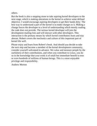 others.
But the book is also a stepping stone to take aspiring kernel developers to the
next stage, which is making alterations to the kernel to achieve some defined
objective. I would encourage aspiring developers to get their hands dirty: The
best way to understand a part of the kernel is to make changes to it. Making a
change forces the developer to a level of understanding which merely reading
the code does not provide. The serious kernel developer will join the
development mailing lists and will interact with other developers. This
interaction is the primary means by which kernel contributors learn and stay
abreast. Robert covers the mechanics and culture of this important part of
kernel life well.
Please enjoy and learn from Robert’s book. And should you decide to take
the next step and become a member of the kernel development community,
consider yourself welcomed in advance. We value and measure people by the
usefulness of their contributions, and when you contribute to Linux, you do
so in the knowledge that your work is of small but immediate benefit to tens
or even hundreds of millions of human beings. This is a most enjoyable
privilege and responsibility.
Andrew Morton
 