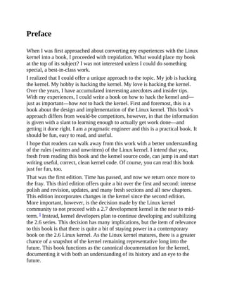 Preface
When I was first approached about converting my experiences with the Linux
kernel into a book, I proceeded with trepidation. What would place my book
at the top of its subject? I was not interested unless I could do something
special, a best-in-class work.
I realized that I could offer a unique approach to the topic. My job is hacking
the kernel. My hobby is hacking the kernel. My love is hacking the kernel.
Over the years, I have accumulated interesting anecdotes and insider tips.
With my experiences, I could write a book on how to hack the kernel and—
just as important—how not to hack the kernel. First and foremost, this is a
book about the design and implementation of the Linux kernel. This book’s
approach differs from would-be competitors, however, in that the information
is given with a slant to learning enough to actually get work done—and
getting it done right. I am a pragmatic engineer and this is a practical book. It
should be fun, easy to read, and useful.
I hope that readers can walk away from this work with a better understanding
of the rules (written and unwritten) of the Linux kernel. I intend that you,
fresh from reading this book and the kernel source code, can jump in and start
writing useful, correct, clean kernel code. Of course, you can read this book
just for fun, too.
That was the first edition. Time has passed, and now we return once more to
the fray. This third edition offers quite a bit over the first and second: intense
polish and revision, updates, and many fresh sections and all new chapters.
This edition incorporates changes in the kernel since the second edition.
More important, however, is the decision made by the Linux kernel
community to not proceed with a 2.7 development kernel in the near to mid-
term. 1 Instead, kernel developers plan to continue developing and stabilizing
the 2.6 series. This decision has many implications, but the item of relevance
to this book is that there is quite a bit of staying power in a contemporary
book on the 2.6 Linux kernel. As the Linux kernel matures, there is a greater
chance of a snapshot of the kernel remaining representative long into the
future. This book functions as the canonical documentation for the kernel,
documenting it with both an understanding of its history and an eye to the
future.
 