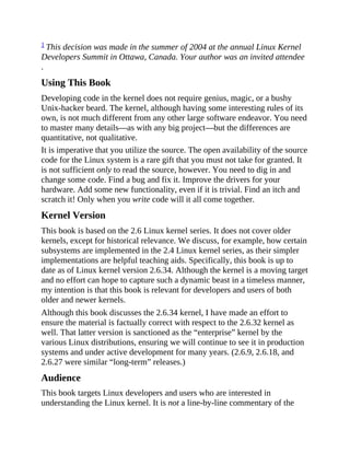 1 This decision was made in the summer of 2004 at the annual Linux Kernel
Developers Summit in Ottawa, Canada. Your author was an invited attendee
.
Using This Book
Developing code in the kernel does not require genius, magic, or a bushy
Unix-hacker beard. The kernel, although having some interesting rules of its
own, is not much different from any other large software endeavor. You need
to master many details—as with any big project—but the differences are
quantitative, not qualitative.
It is imperative that you utilize the source. The open availability of the source
code for the Linux system is a rare gift that you must not take for granted. It
is not sufficient only to read the source, however. You need to dig in and
change some code. Find a bug and fix it. Improve the drivers for your
hardware. Add some new functionality, even if it is trivial. Find an itch and
scratch it! Only when you write code will it all come together.
Kernel Version
This book is based on the 2.6 Linux kernel series. It does not cover older
kernels, except for historical relevance. We discuss, for example, how certain
subsystems are implemented in the 2.4 Linux kernel series, as their simpler
implementations are helpful teaching aids. Specifically, this book is up to
date as of Linux kernel version 2.6.34. Although the kernel is a moving target
and no effort can hope to capture such a dynamic beast in a timeless manner,
my intention is that this book is relevant for developers and users of both
older and newer kernels.
Although this book discusses the 2.6.34 kernel, I have made an effort to
ensure the material is factually correct with respect to the 2.6.32 kernel as
well. That latter version is sanctioned as the “enterprise” kernel by the
various Linux distributions, ensuring we will continue to see it in production
systems and under active development for many years. (2.6.9, 2.6.18, and
2.6.27 were similar “long-term” releases.)
Audience
This book targets Linux developers and users who are interested in
understanding the Linux kernel. It is not a line-by-line commentary of the
 