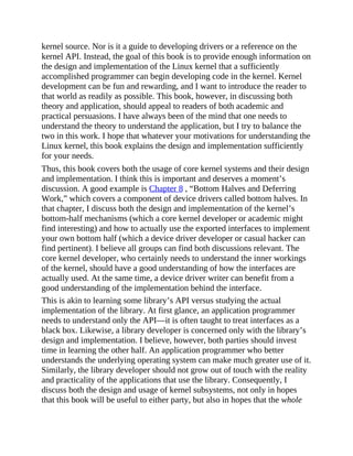 kernel source. Nor is it a guide to developing drivers or a reference on the
kernel API. Instead, the goal of this book is to provide enough information on
the design and implementation of the Linux kernel that a sufficiently
accomplished programmer can begin developing code in the kernel. Kernel
development can be fun and rewarding, and I want to introduce the reader to
that world as readily as possible. This book, however, in discussing both
theory and application, should appeal to readers of both academic and
practical persuasions. I have always been of the mind that one needs to
understand the theory to understand the application, but I try to balance the
two in this work. I hope that whatever your motivations for understanding the
Linux kernel, this book explains the design and implementation sufficiently
for your needs.
Thus, this book covers both the usage of core kernel systems and their design
and implementation. I think this is important and deserves a moment’s
discussion. A good example is Chapter 8 , “Bottom Halves and Deferring
Work,” which covers a component of device drivers called bottom halves. In
that chapter, I discuss both the design and implementation of the kernel’s
bottom-half mechanisms (which a core kernel developer or academic might
find interesting) and how to actually use the exported interfaces to implement
your own bottom half (which a device driver developer or casual hacker can
find pertinent). I believe all groups can find both discussions relevant. The
core kernel developer, who certainly needs to understand the inner workings
of the kernel, should have a good understanding of how the interfaces are
actually used. At the same time, a device driver writer can benefit from a
good understanding of the implementation behind the interface.
This is akin to learning some library’s API versus studying the actual
implementation of the library. At first glance, an application programmer
needs to understand only the API—it is often taught to treat interfaces as a
black box. Likewise, a library developer is concerned only with the library’s
design and implementation. I believe, however, both parties should invest
time in learning the other half. An application programmer who better
understands the underlying operating system can make much greater use of it.
Similarly, the library developer should not grow out of touch with the reality
and practicality of the applications that use the library. Consequently, I
discuss both the design and usage of kernel subsystems, not only in hopes
that this book will be useful to either party, but also in hopes that the whole
 