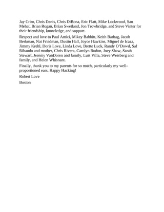 Jay Crim, Chris Danis, Chris DiBona, Eric Flatt, Mike Lockwood, San
Mehat, Brian Rogan, Brian Swetland, Jon Trowbridge, and Steve Vinter for
their friendship, knowledge, and support.
Respect and love to Paul Amici, Mikey Babbitt, Keith Barbag, Jacob
Berkman, Nat Friedman, Dustin Hall, Joyce Hawkins, Miguel de Icaza,
Jimmy Krehl, Doris Love, Linda Love, Brette Luck, Randy O’Dowd, Sal
Ribaudo and mother, Chris Rivera, Carolyn Rodon, Joey Shaw, Sarah
Stewart, Jeremy VanDoren and family, Luis Villa, Steve Weisberg and
family, and Helen Whisnant.
Finally, thank you to my parents for so much, particularly my well-
proportioned ears. Happy Hacking!
Robert Love
Boston
 