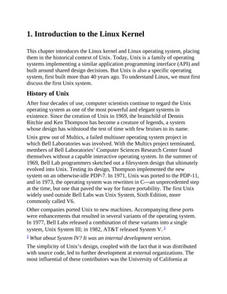 1. Introduction to the Linux Kernel
This chapter introduces the Linux kernel and Linux operating system, placing
them in the historical context of Unix. Today, Unix is a family of operating
systems implementing a similar application programming interface (API) and
built around shared design decisions. But Unix is also a specific operating
system, first built more than 40 years ago. To understand Linux, we must first
discuss the first Unix system.
History of Unix
After four decades of use, computer scientists continue to regard the Unix
operating system as one of the most powerful and elegant systems in
existence. Since the creation of Unix in 1969, the brainchild of Dennis
Ritchie and Ken Thompson has become a creature of legends, a system
whose design has withstood the test of time with few bruises to its name.
Unix grew out of Multics, a failed multiuser operating system project in
which Bell Laboratories was involved. With the Multics project terminated,
members of Bell Laboratories’ Computer Sciences Research Center found
themselves without a capable interactive operating system. In the summer of
1969, Bell Lab programmers sketched out a filesystem design that ultimately
evolved into Unix. Testing its design, Thompson implemented the new
system on an otherwise-idle PDP-7. In 1971, Unix was ported to the PDP-11,
and in 1973, the operating system was rewritten in C—an unprecedented step
at the time, but one that paved the way for future portability. The first Unix
widely used outside Bell Labs was Unix System, Sixth Edition, more
commonly called V6.
Other companies ported Unix to new machines. Accompanying these ports
were enhancements that resulted in several variants of the operating system.
In 1977, Bell Labs released a combination of these variants into a single
system, Unix System III; in 1982, AT&T released System V. 1
1 What about System IV? It was an internal development version.
The simplicity of Unix’s design, coupled with the fact that it was distributed
with source code, led to further development at external organizations. The
most influential of these contributors was the University of California at
 