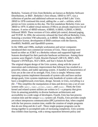 Berkeley. Variants of Unix from Berkeley are known as Berkeley Software
Distributions, or BSD . Berkeley’s first release, 1BSD in 1977, was a
collection of patches and additional software on top of Bell Labs’ Unix.
2BSD in 1978 continued this trend, adding the csh and vi utilities, which
persist on Unix systems to this day. The first standalone Berkeley Unix was
3BSD in 1979. It added virtual memory (VM) to an already impressive list of
features. A series of 4BSD releases, 4.0BSD, 4.1BSD, 4.2BSD, 4.3BSD,
followed 3BSD. These versions of Unix added job control, demand paging,
and TCP/IP. In 1994, the university released the final official Berkeley Unix,
featuring a rewritten VM subsystem, as 4.4BSD. Today, thanks to BSD’s
permissive license, development of BSD continues with the Darwin,
FreeBSD, NetBSD, and OpenBSD systems.
In the 1980s and 1990s, multiple workstation and server companies
introduced their own commercial versions of Unix. These systems were
based on either an AT&T or a Berkeley release and supported high-end
features developed for their particular hardware architecture. Among these
systems were Digital’s Tru64, Hewlett Packard’s HP-UX, IBM’s AIX,
Sequent’s DYNIX/ptx, SGI’s IRIX, and Sun’s Solaris & SunOS.
The original elegant design of the Unix system, along with the years of
innovation and evolutionary improvement that followed, has resulted in a
powerful, robust, and stable operating system. A handful of characteristics of
Unix are at the core of its strength. First, Unix is simple: Whereas some
operating systems implement thousands of system calls and have unclear
design goals, Unix systems implement only hundreds of system calls and
have a straightforward, even basic, design. Second, in Unix, everything is a
file . 2 This simplifies the manipulation of data and devices into a set of core
system calls: open() , read() , write() , lseek() , and close() . Third, the Unix
kernel and related system utilities are written in C—a property that gives
Unix its amazing portability to diverse hardware architectures and
accessibility to a wide range of developers. Fourth, Unix has fast process
creation time and the unique fork() system call. Finally, Unix provides simple
yet robust interprocess communication (IPC) primitives that, when coupled
with the fast process creation time, enable the creation of simple programs
that do one thing and do it well . These single-purpose programs can be
strung together to accomplish tasks of increasing complexity. Unix systems
thus exhibit clean layering, with a strong separation between policy and
 