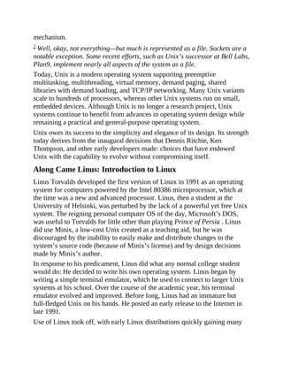 mechanism.
2 Well, okay, not everything—but much is represented as a file. Sockets are a
notable exception. Some recent efforts, such as Unix’s successor at Bell Labs,
Plan9, implement nearly all aspects of the system as a file.
Today, Unix is a modern operating system supporting preemptive
multitasking, multithreading, virtual memory, demand paging, shared
libraries with demand loading, and TCP/IP networking. Many Unix variants
scale to hundreds of processors, whereas other Unix systems run on small,
embedded devices. Although Unix is no longer a research project, Unix
systems continue to benefit from advances in operating system design while
remaining a practical and general-purpose operating system.
Unix owes its success to the simplicity and elegance of its design. Its strength
today derives from the inaugural decisions that Dennis Ritchie, Ken
Thompson, and other early developers made: choices that have endowed
Unix with the capability to evolve without compromising itself.
Along Came Linus: Introduction to Linux
Linus Torvalds developed the first version of Linux in 1991 as an operating
system for computers powered by the Intel 80386 microprocessor, which at
the time was a new and advanced processor. Linus, then a student at the
University of Helsinki, was perturbed by the lack of a powerful yet free Unix
system. The reigning personal computer OS of the day, Microsoft’s DOS,
was useful to Torvalds for little other than playing Prince of Persia . Linus
did use Minix, a low-cost Unix created as a teaching aid, but he was
discouraged by the inability to easily make and distribute changes to the
system’s source code (because of Minix’s license) and by design decisions
made by Minix’s author.
In response to his predicament, Linus did what any normal college student
would do: He decided to write his own operating system. Linus began by
writing a simple terminal emulator, which he used to connect to larger Unix
systems at his school. Over the course of the academic year, his terminal
emulator evolved and improved. Before long, Linus had an immature but
full-fledged Unix on his hands. He posted an early release to the Internet in
late 1991.
Use of Linux took off, with early Linux distributions quickly gaining many
 