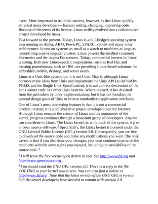 users. More important to its initial success, however, is that Linux quickly
attracted many developers—hackers adding, changing, improving code.
Because of the terms of its license, Linux swiftly evolved into a collaborative
project developed by many.
Fast forward to the present. Today, Linux is a full-fledged operating system
also running on Alpha, ARM, PowerPC, SPARC, x86-64 and many other
architectures. It runs on systems as small as a watch to machines as large as
room-filling super-computer clusters. Linux powers the smallest consumer
electronics and the largest Datacenters. Today, commercial interest in Linux
is strong. Both new Linux-specific corporations, such as Red Hat, and
existing powerhouses, such as IBM, are providing Linux-based solutions for
embedded, mobile, desktop, and server needs.
Linux is a Unix-like system, but it is not Unix. That is, although Linux
borrows many ideas from Unix and implements the Unix API (as defined by
POSIX and the Single Unix Specification), it is not a direct descendant of the
Unix source code like other Unix systems. Where desired, it has deviated
from the path taken by other implementations, but it has not forsaken the
general design goals of Unix or broken standardized application interfaces.
One of Linux’s most interesting features is that it is not a commercial
product; instead, it is a collaborative project developed over the Internet.
Although Linus remains the creator of Linux and the maintainer of the
kernel, progress continues through a loose-knit group of developers. Anyone
can contribute to Linux. The Linux kernel, as with much of the system, is free
or open source software. 3 Specifically, the Linux kernel is licensed under the
GNU General Public License (GPL) version 2.0. Consequently, you are free
to download the source code and make any modifications you want. The only
caveat is that if you distribute your changes, you must continue to provide the
recipients with the same rights you enjoyed, including the availability of the
source code. 4
3 I will leave the free versus open debate to you. See http://www.fsf.org and
http://www.opensource.org .
4 You should read the GNU GPL version 2.0. There is a copy in the file
COPYING in your kernel source tree. You can also find it online at
http://www.fsf.org . Note that the latest version of the GNU GPL is version
3.0; the kernel developers have decided to remain with version 2.0.
 