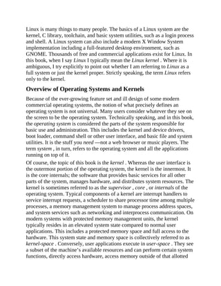 Linux is many things to many people. The basics of a Linux system are the
kernel, C library, toolchain, and basic system utilities, such as a login process
and shell. A Linux system can also include a modern X Window System
implementation including a full-featured desktop environment, such as
GNOME. Thousands of free and commercial applications exist for Linux. In
this book, when I say Linux I typically mean the Linux kernel . Where it is
ambiguous, I try explicitly to point out whether I am referring to Linux as a
full system or just the kernel proper. Strictly speaking, the term Linux refers
only to the kernel.
Overview of Operating Systems and Kernels
Because of the ever-growing feature set and ill design of some modern
commercial operating systems, the notion of what precisely defines an
operating system is not universal. Many users consider whatever they see on
the screen to be the operating system. Technically speaking, and in this book,
the operating system is considered the parts of the system responsible for
basic use and administration. This includes the kernel and device drivers,
boot loader, command shell or other user interface, and basic file and system
utilities. It is the stuff you need —not a web browser or music players. The
term system , in turn, refers to the operating system and all the applications
running on top of it.
Of course, the topic of this book is the kernel . Whereas the user interface is
the outermost portion of the operating system, the kernel is the innermost. It
is the core internals; the software that provides basic services for all other
parts of the system, manages hardware, and distributes system resources. The
kernel is sometimes referred to as the supervisor , core , or internals of the
operating system. Typical components of a kernel are interrupt handlers to
service interrupt requests, a scheduler to share processor time among multiple
processes, a memory management system to manage process address spaces,
and system services such as networking and interprocess communication. On
modern systems with protected memory management units, the kernel
typically resides in an elevated system state compared to normal user
applications. This includes a protected memory space and full access to the
hardware. This system state and memory space is collectively referred to as
kernel-space . Conversely, user applications execute in user-space . They see
a subset of the machine’s available resources and can perform certain system
functions, directly access hardware, access memory outside of that allotted
 