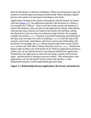 them by the kernel, or otherwise misbehave. When executing kernel code, the
system is in kernel-space executing in kernel mode. When running a regular
process, the system is in user-space executing in user mode.
Applications running on the system communicate with the kernel via system
calls (see Figure 1.1 ). An application typically calls functions in a library—
for example, the C library —that in turn rely on the system call interface to
instruct the kernel to carry out tasks on the application’s behalf. Some library
calls provide many features not found in the system call, and thus, calling
into the kernel is just one step in an otherwise large function. For example,
consider the familiar printf() function. It provides formatting and buffering of
the data; only one step in its work is invoking write() to write the data to the
console. Conversely, some library calls have a one-to-one relationship with
the kernel. For example, the open() library function does little except call the
open() system call. Still other C library functions, such as strcpy() , should (one
hopes) make no direct use of the kernel at all. When an application executes a
system call, we say that the kernel is executing on behalf of the application .
Furthermore, the application is said to be executing a system call in kernel-
space , and the kernel is running in process context . This relationship—that
applications call into the kernel via the system call interface—is the
fundamental manner in which applications get work done.
Figure 1.1. Relationship between applications, the kernel, and hardware.
 
