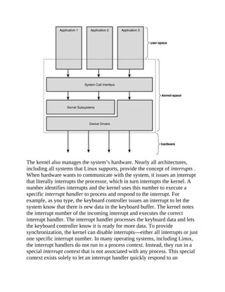 The kernel also manages the system’s hardware. Nearly all architectures,
including all systems that Linux supports, provide the concept of interrupts .
When hardware wants to communicate with the system, it issues an interrupt
that literally interrupts the processor, which in turn interrupts the kernel. A
number identifies interrupts and the kernel uses this number to execute a
specific interrupt handler to process and respond to the interrupt. For
example, as you type, the keyboard controller issues an interrupt to let the
system know that there is new data in the keyboard buffer. The kernel notes
the interrupt number of the incoming interrupt and executes the correct
interrupt handler. The interrupt handler processes the keyboard data and lets
the keyboard controller know it is ready for more data. To provide
synchronization, the kernel can disable interrupts—either all interrupts or just
one specific interrupt number. In many operating systems, including Linux,
the interrupt handlers do not run in a process context. Instead, they run in a
special interrupt context that is not associated with any process. This special
context exists solely to let an interrupt handler quickly respond to an
 