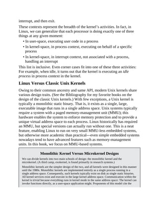 interrupt, and then exit.
These contexts represent the breadth of the kernel’s activities. In fact, in
Linux, we can generalize that each processor is doing exactly one of three
things at any given moment:
• In user-space, executing user code in a process
• In kernel-space, in process context, executing on behalf of a specific
process
• In kernel-space, in interrupt context, not associated with a process,
handling an interrupt
This list is inclusive. Even corner cases fit into one of these three activities:
For example, when idle, it turns out that the kernel is executing an idle
process in process context in the kernel.
Linux Versus Classic Unix Kernels
Owing to their common ancestry and same API, modern Unix kernels share
various design traits. (See the Bibliography for my favorite books on the
design of the classic Unix kernels.) With few exceptions, a Unix kernel is
typically a monolithic static binary. That is, it exists as a single, large,
executable image that runs in a single address space. Unix systems typically
require a system with a paged memory-management unit (MMU); this
hardware enables the system to enforce memory protection and to provide a
unique virtual address space to each process. Linux historically has required
an MMU, but special versions can actually run without one. This is a neat
feature, enabling Linux to run on very small MMU-less embedded systems,
but otherwise more academic than practical—even simple embedded systems
nowadays tend to have advanced features such as memory-management
units. In this book, we focus on MMU-based systems.
Monolithic Kernel Versus Microkernel Designs
We can divide kernels into two main schools of design: the monolithic kernel and the
microkernel. (A third camp, exokernel, is found primarily in research systems.)
Monolithic kernels are the simpler design of the two, and all kernels were designed in this manner
until the 1980s. Monolithic kernels are implemented entirely as a single process running in a
single address space. Consequently, such kernels typically exist on disk as single static binaries.
All kernel services exist and execute in the large kernel address space. Communication within the
kernel is trivial because everything runs in kernel mode in the same address space: The kernel can
invoke functions directly, as a user-space application might. Proponents of this model cite the
 