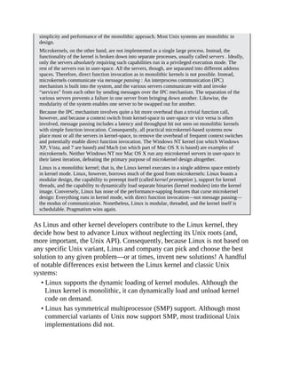 simplicity and performance of the monolithic approach. Most Unix systems are monolithic in
design.
Microkernels, on the other hand, are not implemented as a single large process. Instead, the
functionality of the kernel is broken down into separate processes, usually called servers . Ideally,
only the servers absolutely requiring such capabilities run in a privileged execution mode. The
rest of the servers run in user-space. All the servers, though, are separated into different address
spaces. Therefore, direct function invocation as in monolithic kernels is not possible. Instead,
microkernels communicate via message passing : An interprocess communication (IPC)
mechanism is built into the system, and the various servers communicate with and invoke
“services” from each other by sending messages over the IPC mechanism. The separation of the
various servers prevents a failure in one server from bringing down another. Likewise, the
modularity of the system enables one server to be swapped out for another.
Because the IPC mechanism involves quite a bit more overhead than a trivial function call,
however, and because a context switch from kernel-space to user-space or vice versa is often
involved, message passing includes a latency and throughput hit not seen on monolithic kernels
with simple function invocation. Consequently, all practical microkernel-based systems now
place most or all the servers in kernel-space, to remove the overhead of frequent context switches
and potentially enable direct function invocation. The Windows NT kernel (on which Windows
XP, Vista, and 7 are based) and Mach (on which part of Mac OS X is based) are examples of
microkernels. Neither Windows NT nor Mac OS X run any microkernel servers in user-space in
their latest iteration, defeating the primary purpose of microkernel design altogether.
Linux is a monolithic kernel; that is, the Linux kernel executes in a single address space entirely
in kernel mode. Linux, however, borrows much of the good from microkernels: Linux boasts a
modular design, the capability to preempt itself (called kernel preemption ), support for kernel
threads, and the capability to dynamically load separate binaries (kernel modules) into the kernel
image. Conversely, Linux has none of the performance-sapping features that curse microkernel
design: Everything runs in kernel mode, with direct function invocation—not message passing—
the modus of communication. Nonetheless, Linux is modular, threaded, and the kernel itself is
schedulable. Pragmatism wins again.
As Linus and other kernel developers contribute to the Linux kernel, they
decide how best to advance Linux without neglecting its Unix roots (and,
more important, the Unix API). Consequently, because Linux is not based on
any specific Unix variant, Linus and company can pick and choose the best
solution to any given problem—or at times, invent new solutions! A handful
of notable differences exist between the Linux kernel and classic Unix
systems:
• Linux supports the dynamic loading of kernel modules. Although the
Linux kernel is monolithic, it can dynamically load and unload kernel
code on demand.
• Linux has symmetrical multiprocessor (SMP) support. Although most
commercial variants of Unix now support SMP, most traditional Unix
implementations did not.
 
