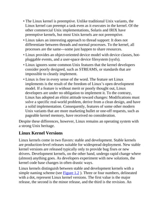 • The Linux kernel is preemptive. Unlike traditional Unix variants, the
Linux kernel can preempt a task even as it executes in the kernel. Of the
other commercial Unix implementations, Solaris and IRIX have
preemptive kernels, but most Unix kernels are not preemptive.
• Linux takes an interesting approach to thread support: It does not
differentiate between threads and normal processes. To the kernel, all
processes are the same—some just happen to share resources.
• Linux provides an object-oriented device model with device classes, hot-
pluggable events, and a user-space device filesystem (sysfs).
• Linux ignores some common Unix features that the kernel developers
consider poorly designed, such as STREAMS, or standards that are
impossible to cleanly implement.
• Linux is free in every sense of the word. The feature set Linux
implements is the result of the freedom of Linux’s open development
model. If a feature is without merit or poorly thought out, Linux
developers are under no obligation to implement it. To the contrary,
Linux has adopted an elitist attitude toward changes: Modifications must
solve a specific real-world problem, derive from a clean design, and have
a solid implementation. Consequently, features of some other modern
Unix variants that are more marketing bullet or one-off requests, such as
pageable kernel memory, have received no consideration.
Despite these differences, however, Linux remains an operating system with
a strong Unix heritage.
Linux Kernel Versions
Linux kernels come in two flavors: stable and development. Stable kernels
are production-level releases suitable for widespread deployment. New stable
kernel versions are released typically only to provide bug fixes or new
drivers. Development kernels, on the other hand, undergo rapid change where
(almost) anything goes. As developers experiment with new solutions, the
kernel code base changes in often drastic ways.
Linux kernels distinguish between stable and development kernels with a
simple naming scheme (see Figure 1.2 ). Three or four numbers, delineated
with a dot, represent Linux kernel versions. The first value is the major
release, the second is the minor release, and the third is the revision. An
 
