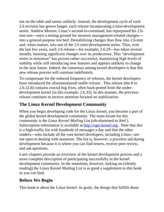 not on the table and seems unlikely. Instead, the development cycle of each
2.6 revision has grown longer, each release incorporating a mini-development
series. Andrew Morton, Linus’s second-in-command, has repurposed his 2.6-
mm tree—once a testing ground for memory management-related changes—
into a general-purpose test bed. Destabilizing changes thus flow into 2.6-mm
and, when mature, into one of the 2.6 mini-development series. Thus, over
the last few years, each 2.6 release—for example, 2.6.29—has taken several
months, boasting significant changes over its predecessor. This “development
series in miniature” has proven rather successful, maintaining high levels of
stability while still introducing new features and appears unlikely to change
in the near future. Indeed, the consensus among kernel developers is that this
new release process will continue indefinitely.
To compensate for the reduced frequency of releases, the kernel developers
have introduced the aforementioned stable release . This release (the 8 in
2.6.32.8) contains crucial bug fixes, often back-ported from the under-
development kernel (in this example, 2.6.33). In this manner, the previous
release continues to receive attention focused on stabilization.
The Linux Kernel Development Community
When you begin developing code for the Linux kernel, you become a part of
the global kernel development community. The main forum for this
community is the Linux Kernel Mailing List (oft-shortened to lkml ).
Subscription information is available at http://vger.kernel.org . Note that this
is a high-traffic list with hundreds of messages a day and that the other
readers—who include all the core kernel developers, including Linus—are
not open to dealing with nonsense. The list is, however, a priceless aid during
development because it is where you can find testers, receive peer review,
and ask questions.
Later chapters provide an overview of the kernel development process and a
more complete description of participating successfully in the kernel
development community. In the meantime, however, lurking on (silently
reading) the Linux Kernel Mailing List is as good a supplement to this book
as you can find.
Before We Begin
This book is about the Linux kernel: its goals, the design that fulfills those
 
