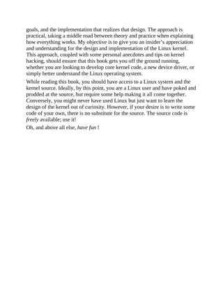 goals, and the implementation that realizes that design. The approach is
practical, taking a middle road between theory and practice when explaining
how everything works. My objective is to give you an insider’s appreciation
and understanding for the design and implementation of the Linux kernel.
This approach, coupled with some personal anecdotes and tips on kernel
hacking, should ensure that this book gets you off the ground running,
whether you are looking to develop core kernel code, a new device driver, or
simply better understand the Linux operating system.
While reading this book, you should have access to a Linux system and the
kernel source. Ideally, by this point, you are a Linux user and have poked and
prodded at the source, but require some help making it all come together.
Conversely, you might never have used Linux but just want to learn the
design of the kernel out of curiosity. However, if your desire is to write some
code of your own, there is no substitute for the source. The source code is
freely available; use it!
Oh, and above all else, have fun !
 