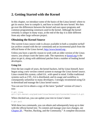 2. Getting Started with the Kernel
In this chapter, we introduce some of the basics of the Linux kernel: where to
get its source, how to compile it, and how to install the new kernel. We then
go over the differences between the kernel and user-space programs and
common programming constructs used in the kernel. Although the kernel
certainly is unique in many ways, at the end of the day it is little different
from any other large software project.
Obtaining the Kernel Source
The current Linux source code is always available in both a complete tarball
(an archive created with the tar command) and an incremental patch from the
official home of the Linux kernel, http://www.kernel.org .
Unless you have a specific reason to work with an older version of the Linux
source, you always want the latest code. The repository at kernel.org is the
place to get it, along with additional patches from a number of leading kernel
developers.
Using Git
Over the last couple of years, the kernel hackers, led by Linus himself, have
begun using a new version control system to manage the Linux kernel source.
Linus created this system, called Git , with speed in mind. Unlike traditional
systems such as CVS , Git is distributed, and its usage and workflow is
consequently unfamiliar to many developers. I strongly recommend using Git
to download and manage the Linux kernel source.
You can use Git to obtain a copy of the latest “pushed” version of Linus’s
tree:
$ git clone
git://git.kernel.org/pub/scm/linux/kernel/git/torvalds/linux-2.6.git
When checked out, you can update your tree to Linus’s latest:
$ git pull
With these two commands, you can obtain and subsequently keep up to date
with the official kernel tree. To commit and manage your own changes, see
Chapter 20 , “Patches, Hacking, and the Community.” A complete discussion
 
